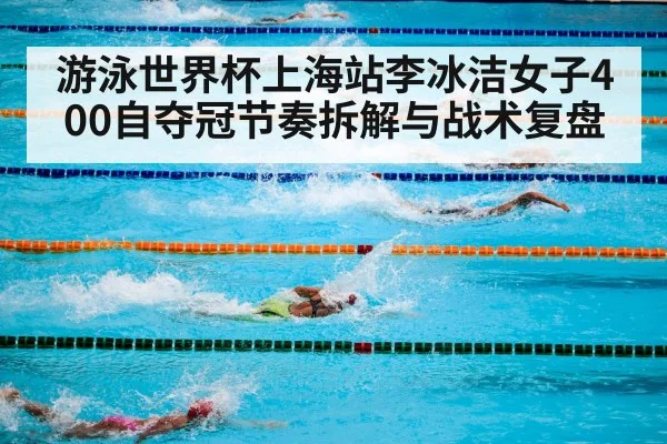 游泳世界杯上海站李冰洁女子400自夺冠节奏拆解与战术复盘
