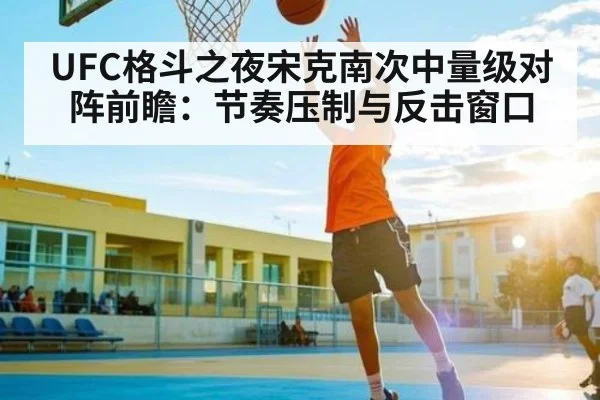UFC格斗之夜宋克南次中量级对阵前瞻:节奏压制与反击窗口