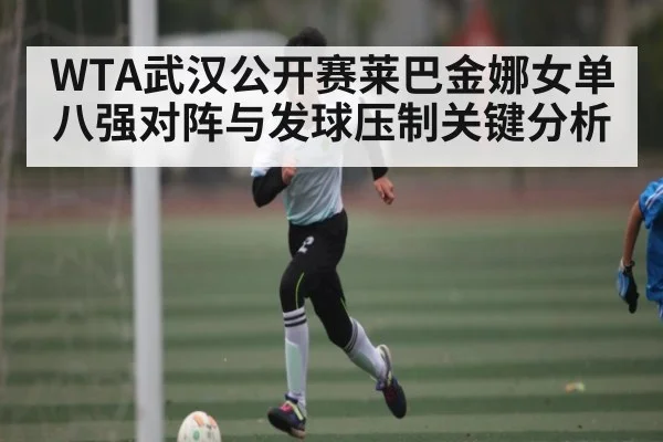 WTA武汉公开赛莱巴金娜女单八强对阵与发球压制关键分析