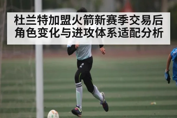 杜兰特加盟火箭新赛季交易后角色变化与进攻体系适配分析