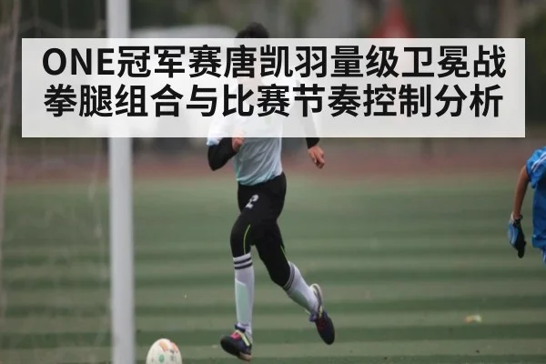 ONE冠军赛唐凯羽量级卫冕战拳腿组合与比赛节奏控制分析